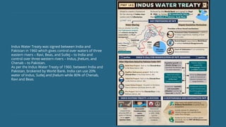 Indus Water Treaty was signed between India and
Pakistan in 1960 which gives control over waters of three
eastern rivers – Ravi, Beas, and Sutlej – to India and
control over three western rivers – Indus, Jhelum, and
Chenab – to Pakistan.
As per the Indus Water Treaty of 1960. between India and
Pakistan, brokered by World Bank. India can use 20%
water of Indus, Sutlej and Jhelum while 80% of Chenab,
Ravi and Beas.
 