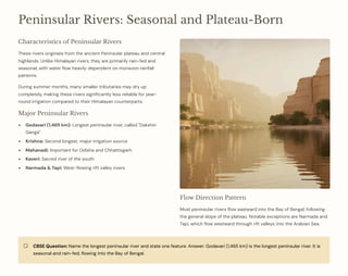 Peninsular Rivers: Seasonal and Plateau-Born
Characteristics of Peninsular Rivers
These rivers originate from the ancient Peninsular plateau and central
highlands. Unlike Himalayan rivers, they are primarily rain-fed and
seasonal, with water flow heavily dependent on monsoon rainfall
patterns.
During summer months, many smaller tributaries may dry up
completely, making these rivers significantly less reliable for year-
round irrigation compared to their Himalayan counterparts.
Major Peninsular Rivers
Godavari (1,465 km): Longest peninsular river, called "Dakshin
Ganga"
Krishna: Second longest, major irrigation source
Mahanadi: Important for Odisha and Chhattisgarh
Kaveri: Sacred river of the south
Narmada & Tapi: West-flowing rift valley rivers
Flow Direction Pattern
Most peninsular rivers flow eastward into the Bay of Bengal, following
the general slope of the plateau. Notable exceptions are Narmada and
Tapi, which flow westward through rift valleys into the Arabian Sea.
CBSE Question: Name the longest peninsular river and state one feature. Answer: Godavari (1,465 km) is the longest peninsular river. It is
seasonal and rain-fed, flowing into the Bay of Bengal.
 
