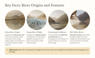 Key Facts: River Origins and Features
Indus River Origin
Originates near Mansarovar Lake
in Tibet at an elevation of about
5,182 meters. Flows through
Ladakh, Pakistan, and empties into
the Arabian Sea after traveling
2,900 km.
Ganga River Origin
Originates from Gangotri Glacier
in Uttarakhand. The main stream,
Bhagirathi, emerges from the
glacier at Gaumukh at 3,900
meters elevation.
Devprayag Confluence
The two headstreams Bhagirathi
and Alaknanda meet at
Devprayag to form the Ganga. This
sacred confluence is one of the
Panch Prayag.
Rift Valley Rivers
Narmada and Tapi flow westward
through rift valleys (structural
troughs) formed by faulting. These
are the only major west-flowing
peninsular rivers.
CBSE Question: Name the two headstreams of Ganga and where they meet. Answer: Bhagirathi and Alaknanda meet at Devprayag to form
the Ganga.
 