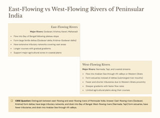 East-Flowing vs West-Flowing Rivers of Peninsular
India
East-Flowing Rivers
Major Rivers: Godavari, Krishna, Kaveri, Mahanadi
Flow into Bay of Bengal following plateau slope
Form large fertile deltas (Godavari delta, Krishna-Godavari delta)
Have extensive tributary networks covering vast areas
Longer courses with gradual gradients
Support major agricultural zones in coastal plains
West-Flowing Rivers
Major Rivers: Narmada, Tapi, and coastal streams
Flow into Arabian Sea through rift valleys or Western Ghats
Form estuaries instead of deltas (submerged river mouths)
Fewer and shorter tributaries due to Western Ghats proximity
Steeper gradients with faster flow rates
Limited agricultural plains along their courses
CBSE Question: Distinguish between east-flowing and west-flowing rivers of Peninsular India. Answer: East-flowing rivers (Godavari,
Krishna) form deltas, have large tributary networks, and drain into Bay of Bengal. West-flowing rivers (Narmada, Tapi) form estuaries, have
fewer tributaries, and drain into Arabian Sea through rift valleys.
 