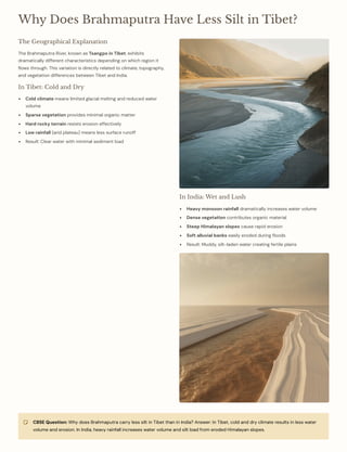Why Does Brahmaputra Have Less Silt in Tibet?
The Geographical Explanation
The Brahmaputra River, known as Tsangpo in Tibet, exhibits
dramatically different characteristics depending on which region it
flows through. This variation is directly related to climate, topography,
and vegetation differences between Tibet and India.
In Tibet: Cold and Dry
Cold climate means limited glacial melting and reduced water
volume
Sparse vegetation provides minimal organic matter
Hard rocky terrain resists erosion effectively
Low rainfall (arid plateau) means less surface runoff
Result: Clear water with minimal sediment load
In India: Wet and Lush
Heavy monsoon rainfall dramatically increases water volume
Dense vegetation contributes organic material
Steep Himalayan slopes cause rapid erosion
Soft alluvial banks easily eroded during floods
Result: Muddy, silt-laden water creating fertile plains
CBSE Question: Why does Brahmaputra carry less silt in Tibet than in India? Answer: In Tibet, cold and dry climate results in less water
volume and erosion. In India, heavy rainfall increases water volume and silt load from eroded Himalayan slopes.
 