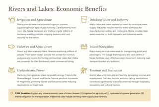 Rivers and Lakes: Economic Benefits
Irrigation and Agriculture
Rivers provide water for extensive irrigation systems
supporting India's agricultural economy. Canal networks from
rivers like Ganga, Godavari, and Krishna irrigate millions of
hectares, enabling multiple cropping seasons and food
security for the nation.
Drinking Water and Industry
Major cities and towns depend on rivers for municipal water
supply. Industries require massive water quantities for
manufacturing, cooling, and processing. Rivers provide clean
water essential for both domestic and industrial needs.
Fisheries and Aquaculture
Rivers and lakes support inland fisheries employing millions of
people. Fresh water bodies provide fish protein for nutrition
and generate income for fishing communities. Lakes like Chilika
are renowned for their biodiversity and commercial fishing.
Inland Navigation
Major rivers serve as waterways for transporting goods and
passengers. The Ganga, Brahmaputra, and backwaters of
Kerala facilitate cost-effective cargo movement, reducing road
transport burden and pollution.
Hydroelectric Power
Dams on rivers generate clean renewable energy. Projects like
Bhakra Nangal, Hirakud, and Sardar Sarovar produce thousands
of megawatts, powering homes and industries while reducing
dependence on fossil fuels.
Tourism and Recreation
Scenic lakes and rivers attract tourists, generating revenue and
employment. Dal Lake, Nainital, and river rafting destinations
contribute significantly to local economies through hospitality,
recreation, and cultural tourism.
CBSE Question: Explain any three economic uses of rivers. Answer: (1) Irrigation for agriculture (2) Hydroelectric power generation (3)
Inland navigation for transportation. Additional uses include drinking water supply and fisheries.
 