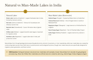 Natural vs Man-Made Lakes in India
Natural Lakes
Wular Lake (Jammu & Kashmir) - Largest freshwater lake in India,
formed by tectonic activity
Dal Lake (Jammu & Kashmir) - Famous for houseboats and
shikaras, tourism hub
Nainital Lake (Uttarakhand) - Scenic hill station lake of glacial
origin
Chilika Lake (Odisha) - Largest brackish water lagoon, important
for migratory birds
Sambhar Lake (Rajasthan) - Largest saline lake in India, salt
production center
Man-Made Lakes (Reservoirs)
Gobind Sagar (Punjab) - Created by Bhakra Dam on Sutlej River
Hirakud Reservoir (Odisha) - One of longest dams in world on
Mahanadi River
Nagarjuna Sagar (Telangana) - Large reservoir on Krishna River for
irrigation
Rana Pratap Sagar (Rajasthan) - Part of Chambal Valley Project
Indira Sagar (Madhya Pradesh) - Largest reservoir by volume in
India
Natural lakes form through geological processes like glacial activity, tectonic movements, or river meandering, while man-made lakes are created by
constructing dams across rivers. Both serve crucial economic and ecological functions, though man-made reservoirs are specifically designed for
irrigation, power generation, and flood control.
CBSE Question: Distinguish between natural and man-made lakes with examples. Answer: Natural lakes form naturally through geological
processes (e.g., Wular, Dal, Chilika). Man-made lakes are artificial reservoirs created by dams (e.g., Gobind Sagar, Hirakud, Nagarjuna Sagar).
 