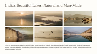 India's Beautiful Lakes: Natural and Man-Made
From the serene natural beauty of Kashmir's lakes to the engineering marvels of India's massive dams, these water bodies showcase the nation's
diverse hydrological wealth. Natural lakes preserve ecological balance and biodiversity, while man-made reservoirs harness water power for human
development and progress.
 