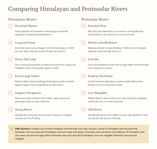 Comparing Himalayan and Peninsular Rivers
Himalayan Rivers
Perennial Nature
Fed by glaciers and snowmelt, ensuring year-round flow
regardless of seasonal rainfall patterns
Long and Deep
Extremely long courses (Ganga: 2,525 km, Brahmaputra: 2,900
km) with deep channels carved through soft alluvium
Heavy Silt Load
Carry enormous quantities of sediment eroded from young, soft
Himalayan rocks, making water appear muddy
Form Large Deltas
Massive deltaic deposits (Ganga-Brahmaputra delta is world's
largest) support dense populations and agriculture
Support Navigation
Deep water and consistent flow enable cargo vessels and
passenger boats on major stretches
Young Rivers
Geologically young with active erosion, frequently changing
courses, prone to flooding
Peninsular Rivers
Seasonal Flow
Rain-fed rivers dependent on monsoons, with significantly
reduced flow or dry stretches in summer months
Shorter and Shallower
Relatively shorter courses (Godavari: 1,465 km) with shallower
channels carved through hard rock
Less Silt
Carry less sediment as they flow through stable, hard Peninsular
rocks resistant to erosion
Small or No Deltas
Limited sediment deposition creates smaller deltas; west-
flowing rivers form estuaries instead
Less Navigable
Shallow depths, seasonal flow, and rocky beds limit navigation;
small boats only on certain stretches
Old Rivers
Geologically ancient with stable courses, well-adjusted to hard
rock terrain, less prone to flooding
CBSE Question: Compare and contrast Himalayan and Peninsular rivers (any 4 points). Answer: (1) Himalayan rivers are perennial;
Peninsular rivers are seasonal (2) Himalayan rivers are longer and deeper; Peninsular rivers are shorter and shallower (3) Himalayan rivers
carry heavy silt and form large deltas; Peninsular rivers carry less silt (4) Himalayan rivers are navigable; Peninsular rivers are less
navigable.
 