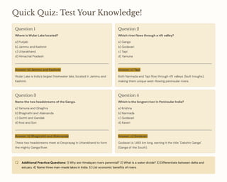 Quick Quiz: Test Your Knowledge!
Question 1
Where is Wular Lake located?
a) Punjab
b) Jammu and Kashmir
c) Uttarakhand
d) Himachal Pradesh
Answer: b) Jammu and Kashmir
Wular Lake is India's largest freshwater lake, located in Jammu and
Kashmir.
Question 2
Which river flows through a rift valley?
a) Ganga
b) Godavari
c) Tapi
d) Yamuna
Answer: c) Tapi
Both Narmada and Tapi flow through rift valleys (fault troughs),
making them unique west-flowing peninsular rivers.
Question 3
Name the two headstreams of the Ganga.
a) Yamuna and Ghaghra
b) Bhagirathi and Alaknanda
c) Gomti and Gandak
d) Kosi and Son
Answer: b) Bhagirathi and Alaknanda
These two headstreams meet at Devprayag in Uttarakhand to form
the mighty Ganga River.
Question 4
Which is the longest river in Peninsular India?
a) Krishna
b) Narmada
c) Godavari
d) Kaveri
Answer: c) Godavari
Godavari is 1,465 km long, earning it the title "Dakshin Ganga"
(Ganga of the South).
Additional Practice Questions: 1) Why are Himalayan rivers perennial? 2) What is a water divide? 3) Differentiate between delta and
estuary. 4) Name three man-made lakes in India. 5) List economic benefits of rivers.
 