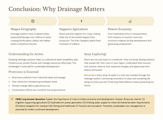 Conclusion: Why Drainage Matters
Shapes Geography
Drainage systems have sculpted India's
physical landscape over millions of years,
creating fertile plains, deltas, and valleys
where civilizations flourish.
Supports Agriculture
Rivers provide irrigation for crops, making
India one of the world's largest food
producers. The Indo-Gangetic plains feed
hundreds of millions.
Powers Economy
From hydroelectricity to transportation,
from industry to tourism, rivers are
economic engines driving development and
generating employment.
Understanding for Action
Studying drainage systems helps us understand water availability, plan
infrastructure, predict floods, and manage resources effectively. This
knowledge is essential for sustainable development.
Protection is Essential
Rivers face pollution from industrial waste and sewage
Over-extraction threatens groundwater levels
Climate change affects glacial sources
Conservation efforts are crucial for future generations
Keep Exploring!
Rivers are not just topics in a textbook4they are living, flowing systems
that sustain life. Visit rivers in your region, understand their sources
and courses, observe their seasonal changes, and appreciate their
beauty and power.
Remember: Every drop of water in a river has traveled through the
drainage system, connecting mountains to seas, and sustaining life
along its entire journey. Protecting these lifelines means protecting our
future.
CBSE Long Answer Question: Explain the importance of rivers in India's economy and development. Answer: Rivers are vital for: (1)
Irrigation supporting agriculture (2) Hydroelectric power generation (3) Drinking water supply for cities (4) Industrial water requirements
(5) Inland navigation for transport (6) Fishing and livelihoods (7) Tourism and recreation. Therefore, sustainable river management is
essential for India's continued development.
 