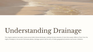 Understanding Drainage
This chapter explores how water moves across India's diverse landscape, creating intricate networks of rivers that sustain millions of lives. From the
mighty Himalayas to the ancient Peninsular plateau, drainage systems tell the story of India's geographical evolution and human civilization.
 
