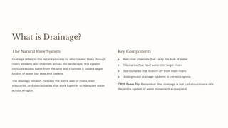 What is Drainage?
The Natural Flow System
Drainage refers to the natural process by which water flows through
rivers, streams, and channels across the landscape. This system
removes excess water from the land and channels it toward larger
bodies of water like seas and oceans.
The drainage network includes the entire web of rivers, their
tributaries, and distributaries that work together to transport water
across a region.
Key Components
Main river channels that carry the bulk of water
Tributaries that feed water into larger rivers
Distributaries that branch off from main rivers
Underground drainage systems in certain regions
CBSE Exam Tip: Remember that drainage is not just about rivers4it's
the entire system of water movement across land.
 