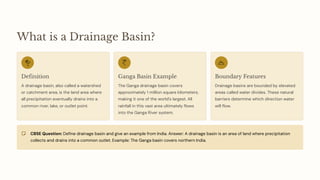 What is a Drainage Basin?
Definition
A drainage basin, also called a watershed
or catchment area, is the land area where
all precipitation eventually drains into a
common river, lake, or outlet point.
Ganga Basin Example
The Ganga drainage basin covers
approximately 1 million square kilometers,
making it one of the world's largest. All
rainfall in this vast area ultimately flows
into the Ganga River system.
Boundary Features
Drainage basins are bounded by elevated
areas called water divides. These natural
barriers determine which direction water
will flow.
CBSE Question: Define drainage basin and give an example from India. Answer: A drainage basin is an area of land where precipitation
collects and drains into a common outlet. Example: The Ganga basin covers northern India.
 