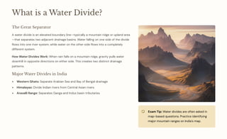 What is a Water Divide?
The Great Separator
A water divide is an elevated boundary line4typically a mountain ridge or upland area
4that separates two adjacent drainage basins. Water falling on one side of the divide
flows into one river system, while water on the other side flows into a completely
different system.
How Water Divides Work: When rain falls on a mountain ridge, gravity pulls water
downhill in opposite directions on either side. This creates two distinct drainage
patterns.
Major Water Divides in India
Western Ghats: Separate Arabian Sea and Bay of Bengal drainage
Himalayas: Divide Indian rivers from Central Asian rivers
Aravalli Range: Separates Ganga and Indus basin tributaries
Exam Tip: Water divides are often asked in
map-based questions. Practice identifying
major mountain ranges on India's map.
 