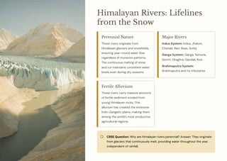 Himalayan Rivers: Lifelines
from the Snow
Perennial Nature
These rivers originate from
Himalayan glaciers and snowfields,
ensuring year-round water flow
regardless of monsoon patterns.
The continuous melting of snow
and ice maintains consistent water
levels even during dry seasons.
Major Rivers
Indus System: Indus, Jhelum,
Chenab, Ravi, Beas, Sutlej
Ganga System: Ganga, Yamuna,
Gomti, Ghaghra, Gandak, Kosi
Brahmaputra System:
Brahmaputra and its tributaries
Fertile Alluvium
These rivers carry massive amounts
of fertile sediment eroded from
young Himalayan rocks. This
alluvium has created the extensive
Indo-Gangetic plains, making them
among the world's most productive
agricultural regions.
CBSE Question: Why are Himalayan rivers perennial? Answer: They originate
from glaciers that continuously melt, providing water throughout the year,
independent of rainfall.
 