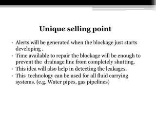 Unique selling point
• Alerts will be generated when the blockage just starts
developing .
• Time available to repair the blockage will be enough to
prevent the drainage line from completely shutting.
• This idea will also help in detecting the leakages.
• This technology can be used for all fluid carrying
systems. (e.g. Water pipes, gas pipelines)
 