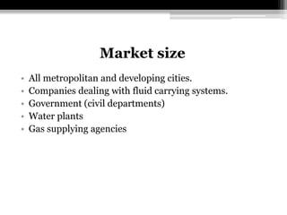 Market size
• All metropolitan and developing cities.
• Companies dealing with fluid carrying systems.
• Government (civil departments)
• Water plants
• Gas supplying agencies
 