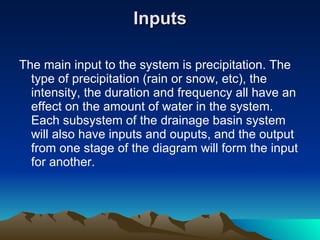 Inputs The main input to the system is precipitation. The type of precipitation (rain or snow, etc), the intensity, the duration and frequency all have an effect on the amount of water in the system. Each subsystem of the drainage basin system will also have inputs and ouputs, and the output from one stage of the diagram will form the input for another. 