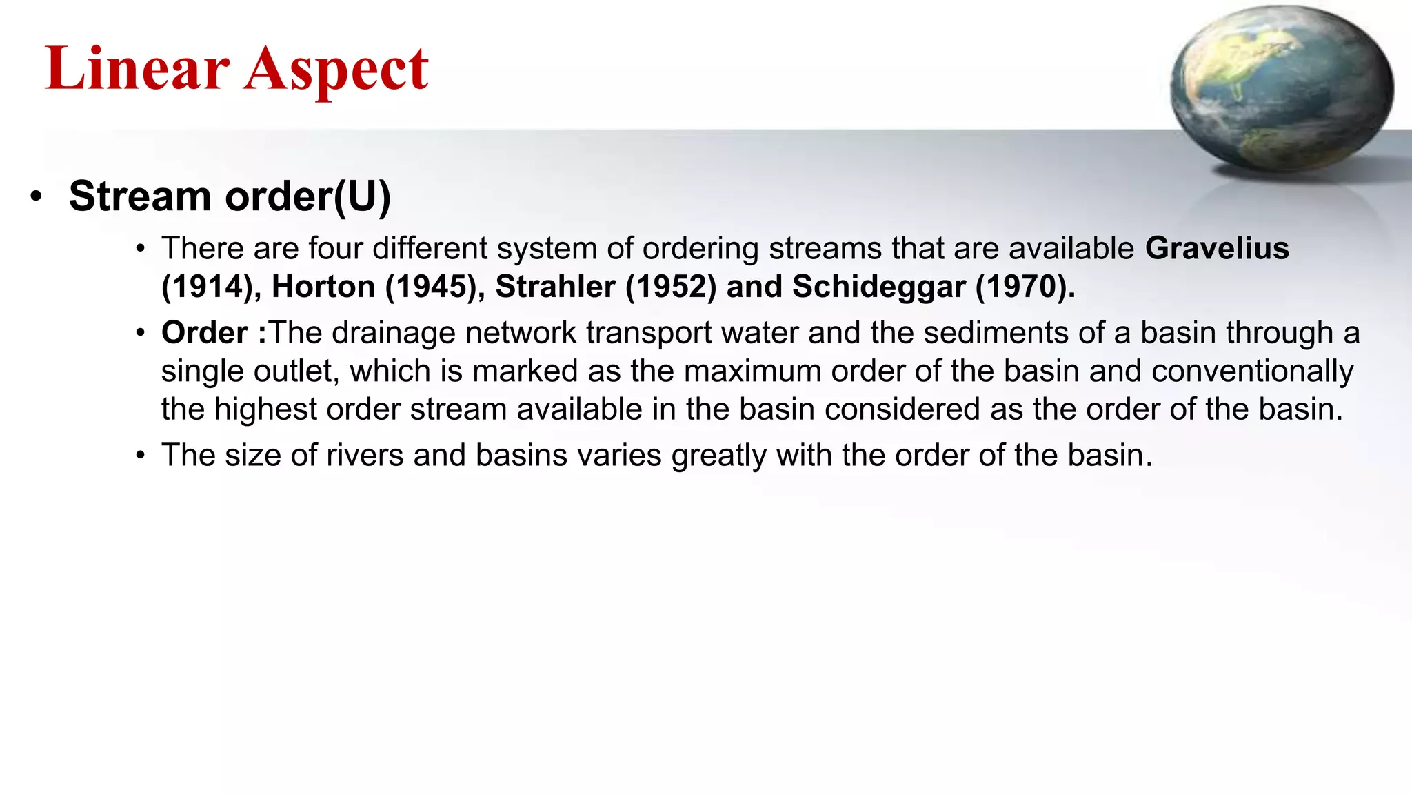 Linear Aspect
• Stream order(U)
• There are four different system of ordering streams that are available Gravelius
(1914), Horton (1945), Strahler (1952) and Schideggar (1970).
• Order :The drainage network transport water and the sediments of a basin through a
single outlet, which is marked as the maximum order of the basin and conventionally
the highest order stream available in the basin considered as the order of the basin.
• The size of rivers and basins varies greatly with the order of the basin.
 