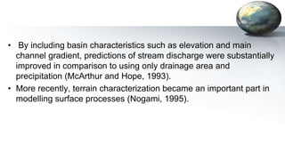 • By including basin characteristics such as elevation and main
channel gradient, predictions of stream discharge were substantially
improved in comparison to using only drainage area and
precipitation (McArthur and Hope, 1993).
• More recently, terrain characterization became an important part in
modelling surface processes (Nogami, 1995).
 