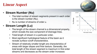 Linear Aspect
• Stream Number (Nu)
• The total number of stream segments present in each order
is the stream number (Nu).
• Nu is number of streams of order u.
• Stream Length (Lu)
• The length of the stream channel is a dimensional property,
which reveals the size component of drainage lines.
• Total length of stream in a particular order.
• Most significant hydrological feature of the basin as it
reveals surface runoff characteristics.
• Stream of relatively smaller length are characteristics of
areas with larger slopes and finer texture. Generally, the
total length of the stream segment is maximum in first order
streams and decreases as the stream order increases
 