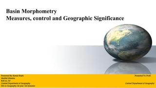 Basin Morphometry
Measures, control and Geographic Significance
Presented By: Kamal Shahi Presented To: Proff.
Motilal Ghimire
Roll no: 30
Central Department of Geography Central Department of Geography
MA in Geography, Ist year / Ist Semester
 