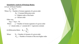 Quantitative Analysis of Drainage Basins:
(i) Law of Stream Number:
Nµ = Rb
(k-µ)
Where Nµ = Number of stream segments of a given order
Rb = Constant Bifurcation ratio
k = Highest order of the basin
µ = Stream order
Other way,
log y = log a – bx
Where y = Number of stream segments of a given order
x = stream order, a = constant & b = regression constant
(ii) Bifurcation Ratio:
Where Nµ = Number of streams of a given order
Nµ+1 = Number of streams of the next higher order
1μ
μ
b
N
N
R


 