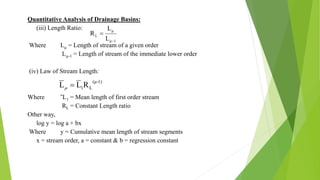 Quantitative Analysis of Drainage Basins:
(iii) Length Ratio:
Where Lµ = Length of stream of a given order
Lµ-1 = Length of stream of the immediate lower order
(iv) Law of Stream Length:
Where ˉL1 = Mean length of first order stream
RL = Constant Length ratio
Other way,
log y = log a + bx
Where y = Cumulative mean length of stream segments
x = stream order, a = constant & b = regression constant
1μ
μ
L
L
L
R


1)-(μ
L1RLL 
 