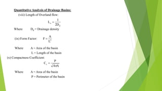 Quantitative Analysis of Drainage Basins:
(viii) Length of Overland flow:
Where Dd = Drainage density
(ix) Form Factor:
Where A = Area of the basin
L = Length of the basin
(x) Compactness Coefficient:
Where A = Area of the basin
P = Perimeter of the basin
d
o
2D
1
L 
2
L
A
F 
A4
P
Cc


 