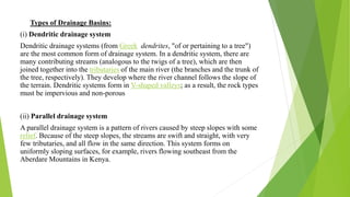 Types of Drainage Basins:
(i) Dendritic drainage system
Dendritic drainage systems (from Greek dendrites, "of or pertaining to a tree")
are the most common form of drainage system. In a dendritic system, there are
many contributing streams (analogous to the twigs of a tree), which are then
joined together into the tributaries of the main river (the branches and the trunk of
the tree, respectively). They develop where the river channel follows the slope of
the terrain. Dendritic systems form in V-shaped valleys; as a result, the rock types
must be impervious and non-porous
(ii) Parallel drainage system
A parallel drainage system is a pattern of rivers caused by steep slopes with some
relief. Because of the steep slopes, the streams are swift and straight, with very
few tributaries, and all flow in the same direction. This system forms on
uniformly sloping surfaces, for example, rivers flowing southeast from the
Aberdare Mountains in Kenya.
 