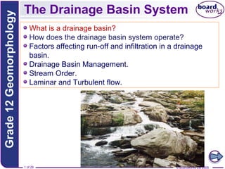 Grade 12 Geomorphology

The Drainage Basin System
What is a drainage basin?
How does the drainage basin system operate?
Factors affecting run-off and infiltration in a drainage
basin.
Drainage Basin Management.
Stream Order.
Laminar and Turbulent flow.

1 of 29

© Boardworks Ltd 2005

 