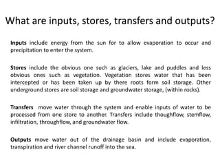 What are inputs, stores, transfers and outputs? 
Inputs include energy from the sun for to allow evaporation to occur and 
precipitation to enter the system. 
Stores include the obvious one such as glaciers, lake and puddles and less 
obvious ones such as vegetation. Vegetation stores water that has been 
intercepted or has been taken up by there roots form soil storage. Other 
underground stores are soil storage and groundwater storage, (within rocks). 
Transfers move water through the system and enable inputs of water to be 
processed from one store to another. Transfers include thoughflow, stemflow, 
infiltration, throughflow, and groundwater flow. 
Outputs move water out of the drainage basin and include evaporation, 
transpiration and river channel runoff into the sea. 
 
