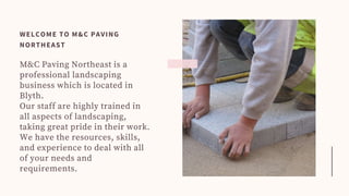 M&C Paving Northeast is a
professional landscaping
business which is located in
Blyth.
Our staff are highly trained in
all aspects of landscaping,
taking great pride in their work.
We have the resources, skills,
and experience to deal with all
of your needs and
requirements.
WELCOME TO M&C PAVING
NORTHEAST
 
