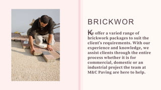 We offer a varied range of
brickwork packages to suit the
client’s requirements. With our
experience and knowledge, we
assist clients through the entire
process whether it is for
commercial, domestic or an
industrial project the team at
M&C Paving are here to help.
BRICKWOR
K
 