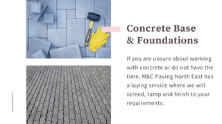 Concrete Base
& Foundations
If you are unsure about working
with concrete or do not have the
time, M&C Paving North East has
a laying service where we will
screed, tamp and finish to your
requirements.
 