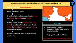 Class 9th - Geography - Drainage - Full Chapter Explanation
● Rises in Tibet. Near lake Mansarovar.
Enters India from Ladakh
It is joined by the tributaries such as the Zaskar,
the Nurba, the Shyok and the Hunza.
Further flowing from the Baltistan and Gilgit,
Indus is joined by other tributaries such as the
Satluj, the Ravi, the Chenab and the Jhelum at
Mithankot in Pakistan.
Flowing Southwards Indus finally drains into
Arabian Sea.
River Indus
● Total length of 2900 km.
● Title over a third of Indus basin is
located in India.
Major part flows from Pakistan
Do you know? = Indus water treaty [1960]
 