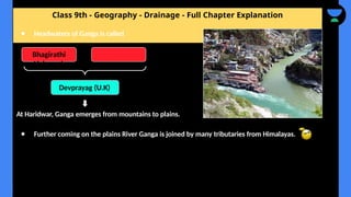 Class 9th - Geography - Drainage - Full Chapter Explanation
At Haridwar, Ganga emerges from mountains to plains.
● Further coming on the plains River Ganga is joined by many tributaries from Himalayas.
● Headwaters of Ganga is called
Bhagirathi
Alaknanda
Devprayag (U.K)
 