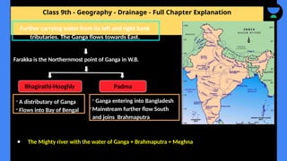 Class 9th - Geography - Drainage - Full Chapter Explanation
Farakka is the Northernmost point of Ganga in W.B.
● The Mighty river with the water of Ganga + Brahmaputra = Meghna
Further carrying water from its left and right bank
tributaries. The Ganga flows towards East.
Padma
Bhagirathi-Hooghly
- A distributary of Ganga
- Flows into Bay of Bengal
- Ganga entering into Bangladesh
-Mainstream further flow South
and joins Brahmaputra
 