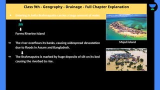 Class 9th - Geography - Drainage - Full Chapter Explanation
● Entering in India Brahmaputra carries a large amount of water.
Silt
Forms Riverine Island
➔ The river overflows its banks, causing widespread devastation
due to floods in Assam and Bangladesh.
➔ The Brahmaputra is marked by huge deposits of silt on its bed
causing the riverbed to rise.
Majuli island
 