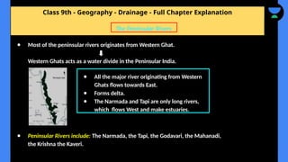 Class 9th - Geography - Drainage - Full Chapter Explanation
● Most of the peninsular rivers originates from Western Ghat.
Western Ghats acts as a water divide in the Peninsular India.
● Peninsular Rivers include: The Narmada, the Tapi, the Godavari, the Mahanadi,
the Krishna the Kaveri.
The Peninsular Rivers
● All the major river originating from Western
Ghats flows towards East.
● Forms delta.
● The Narmada and Tapi are only long rivers,
which flows West and make estuaries.
 