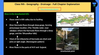 Class 9th - Geography - Drainage - Full Chapter Explanation
The Narmada Basin
Rises in the Amarkantak hills
● Flows west in Rift valley due to faulting
● River Narmada flows through deep gorge, forming
picturesque location. [The ‘Marble rocks’, near
Jabalpur, where the Narmada flows through a deep
gorge, and the ‘Dhuandhar falls]
● Most of the tributaries of Narmada are short and
joins at right angle. [Rectangular pattern]
● River flows in the parts of M.P and Gujarat.
Amarkantak point
 