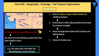 Class 9th - Geography - Drainage - Full Chapter Explanation
● Rises in Satpura range in Betul district of
Madhya Pradesh.
● It also flows in Rift valley parallel to Narmada
but shorter in length.
● Flows through three states [M.P, Gujarat and
Maharashtra]
● Drains in Arabian sea.
Tapi Basin
Are there only two west flowing rivers?
No, there are west flowing coastal rivers but
their length is short.
E.g. The Sabarmati, the Mahi, the
Bharathapuzha and the Periyar
 