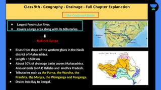 Class 9th - Geography - Drainage - Full Chapter Explanation
∴ Dakshin Ganga
● Rises from slope of the western ghats in the Nasik
district of Maharashtra.
● Length = 1500 km
● About 50% of drainage basin covers Maharashtra.
Also extends to M.P, Odisha and Andhra Pradesh.
● Tributaries such as the Purna, the Wardha, the
Pranhita, the Manjra, the Wainganga and Penganga.
● Drains into Bay to Bengal.
The Godavari Basin
● Largest Peninsular River.
● Covers a large area along with its tributaries.
 