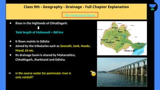 Class 9th - Geography - Drainage - Full Chapter Explanation
● Rises in the Highlands of Chhattisgarh.
Total length of Mahanadi = 860 km
● It flows mainly in Odisha
● Joined by the tributaries such as Seonath, Jonk, Hasdo,
Mand, Lb etc.
● Its drainage basin is shared by Maharashtra,
Chhattisgarh, Jharkhand and Odisha.
➔ Is the source water for peninsular river is
only rainfall?
The Mahanadi Basin
 