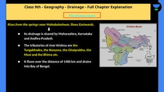 Class 9th - Geography - Drainage - Full Chapter Explanation
Rises from the springs near Mahabaleshwar, flows Eastwards.
■ Its drainage is shared by Maharashtra, Karnataka
and Andhra Pradesh.
■ The tributaries of river Krishna are the
Tungabhadra, the Konyana, the Ghatprabha, the
Musi and the Bhima etc.
■ It flows over the distance of 1400 km and drains
into Bay of Bengal.
The Krishna Basin
 