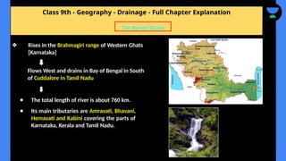 Class 9th - Geography - Drainage - Full Chapter Explanation
❖ Rises in the Brahmagiri range of Western Ghats
[Karnataka]
Flows West and drains in Bay of Bengal in South
of Cuddalore in Tamil Nadu
● The total length of river is about 760 km.
● Its main tributaries are Amravati, Bhavani,
Hemavati and Kabini covering the parts of
Karnataka, Kerala and Tamil Nadu.
The Kaveri Basin
 