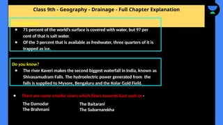 Class 9th - Geography - Drainage - Full Chapter Explanation
● There are some smaller rivers which flows towards East such as -
Do you know?
● 71 percent of the world’s surface is covered with water, but 97 per
cent of that is salt water.
● Of the 3 percent that is available as freshwater, three quarters of it is
trapped as ice.
Do you know?
● The river Kaveri makes the second biggest waterfall in India, known as
Shivasamudram Falls. The hydroelectric power generated from the
falls is supplied to Mysore, Bengaluru and the Kolar Gold Field.
The Damodar
The Brahmani
The Baitarani
The Subarnarekha
 