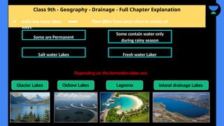 Class 9th - Geography - Drainage - Full Chapter Explanation
● India has many lakes They differ from each other in variety of
ways.
Some are Permanent
Some contain water only
during rainy season
Salt water Lakes Fresh water Laker
Glacier Lakes
Depending on the formation lakes are:
Oxbow Lakes Lagoons Inland drainage Lakes
 