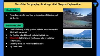 Class 9th - Geography - Drainage - Full Chapter Explanation
Glacier Lakes
● These lakes are formed due to the action of Glaciers and
ice sheets.
Freshwater lakes
● The basin is dug out by glaciers and the impoundment is
filled with snowmet.
● E.g The Dal lake, Bhimtal, Nainital, Loktak etc.
● Wular lake is the largest Freshwater lake in India is a
tectonic lake.
● Similarly there are Meteoroid lakes also.
● E.g Lonar Lake
 