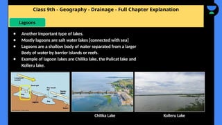 Class 9th - Geography - Drainage - Full Chapter Explanation
Lagoons
● Another important type of lakes.
● Mostly lagoons are salt water lakes [connected with sea]
● Lagoons are a shallow body of water separated from a larger
Body of water by barrier islands or reefs.
● Example of lagoon lakes are Chilika lake, the Pulicat lake and
Kolleru lake.
Chilika Lake Kolleru Lake
 