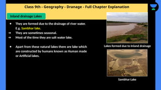 Class 9th - Geography - Dranage - Full Chapter Explanation
● Apart from these natural lakes there are lake which
are constructed by humans known as Human made
or Artificial lakes.
Inland drainage Lakes
● They are formed due to the drainage of river water.
E.g. Sambhar lake.
➔ They are sometimes seasonal.
➔ Most of the time they are salt water lake.
Sambhar Lake
Lakes formed due to Inland drainage
 