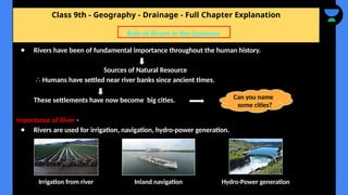 Class 9th - Geography - Drainage - Full Chapter Explanation
● Rivers have been of fundamental importance throughout the human history.
Sources of Natural Resource
∴ Humans have settled near river banks since ancient times.
These settlements have now become big cities.
Importance of River -
● Rivers are used for irrigation, navigation, hydro-power generation.
Role of Rivers in the Economy
Can you name
some cities?
Irrigation from river Inland navigation Hydro-Power generation
 