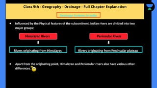 Class 9th - Geography - Drainage - Full Chapter Explanation
● Apart from the originating point, Himalayan and Peninsular rivers also have various other
differences.
Drainage Systems in India
Rivers originating from Himalayas
● Influenced by the Physical features of the subcontinent. Indian rivers are divided into two
major groups:
Himalayan Rivers Peninsular Rivers
Rivers originating from Peninsular plateau
 